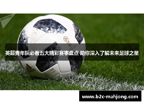 英超青年队必看五大精彩赛事盘点 助你深入了解未来足球之星