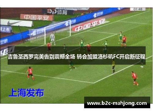 吉鲁圣西罗完美告别震撼全场 转会加盟洛杉矶FC开启新征程